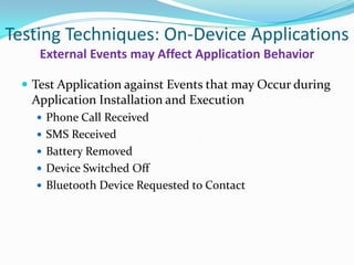 Testing Techniques: On-Device Applications
    External Events may Affect Application Behavior

  Test Application against Events that may Occur during
   Application Installation and Execution
    Phone Call Received
    SMS Received
    Battery Removed
    Device Switched Off
    Bluetooth Device Requested to Contact
 