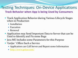 Testing Techniques: On-Device Applications
  Track Behavior when App is being Used by Consumers

  Track Application Behavior during Various Lifecycle Stages
   when in Production
     Installation
     Execution
     Removal
  Application may Send Important Data to Server that can be
   Used to Identify and Fix some Bugs
  Java ME Includes some Parameters for this Purpose
  ‘GetJar ’ Offers Such a Service
     Application can Call Server and Report some Information
     http://www.getjar.com/
 