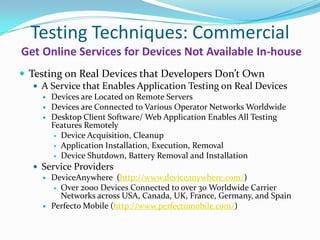 Testing Techniques: Commercial
Get Online Services for Devices Not Available In-house
 Testing on Real Devices that Developers Don’t Own
    A Service that Enables Application Testing on Real Devices
        Devices are Located on Remote Servers
        Devices are Connected to Various Operator Networks Worldwide
        Desktop Client Software/ Web Application Enables All Testing
         Features Remotely
           Device Acquisition, Cleanup
           Application Installation, Execution, Removal
           Device Shutdown, Battery Removal and Installation

    Service Providers
      DeviceAnywhere (http://www.deviceanywhere.com/)
         Over 2000 Devices Connected to over 30 Worldwide Carrier
          Networks across USA, Canada, UK, France, Germany, and Spain
      Perfecto Mobile (http://www.perfectomobile.com/)
 