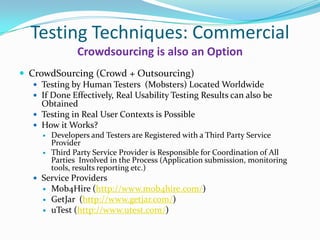 Testing Techniques: Commercial
                 Crowdsourcing is also an Option
 CrowdSourcing (Crowd + Outsourcing)
    Testing by Human Testers (Mobsters) Located Worldwide
    If Done Effectively, Real Usability Testing Results can also be
     Obtained
    Testing in Real User Contexts is Possible
    How it Works?
         Developers and Testers are Registered with a Third Party Service
          Provider
         Third Party Service Provider is Responsible for Coordination of All
          Parties Involved in the Process (Application submission, monitoring
          tools, results reporting etc.)
    Service Providers
         Mob4Hire (http://www.mob4hire.com/)
         GetJar (http://www.getjar.com/)
         uTest (http://www.utest.com/)
 