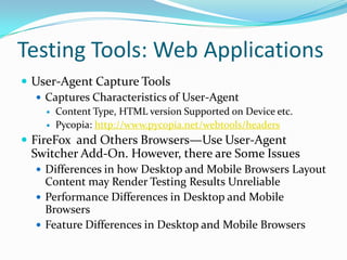 Testing Tools: Web Applications
 User-Agent Capture Tools
   Captures Characteristics of User-Agent
       Content Type, HTML version Supported on Device etc.
       Pycopia: http://www.pycopia.net/webtools/headers
 FireFox and Others Browsers—Use User-Agent
  Switcher Add-On. However, there are Some Issues
   Differences in how Desktop and Mobile Browsers Layout
    Content may Render Testing Results Unreliable
   Performance Differences in Desktop and Mobile
    Browsers
   Feature Differences in Desktop and Mobile Browsers
 