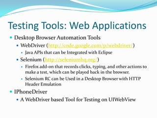 Testing Tools: Web Applications
 Desktop Browser Automation Tools
   WebDriver (http://code.google.com/p/webdriver/)
       Java APIs that can be Integrated with Eclipse
   Selenium (http://seleniumhq.org/)
       Firefox add-on that records clicks, typing, and other actions to
        make a test, which can be played back in the browser.
       Selenium RC can be Used in a Desktop Browser with HTTP
        Header Emulation
 IPhoneDriver
    A WebDriver based Tool for Testing on UIWebView
 