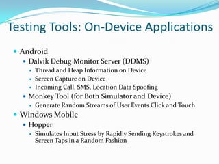 Testing Tools: On-Device Applications
  Android
     Dalvik Debug Monitor Server (DDMS)
        Thread and Heap Information on Device
        Screen Capture on Device
        Incoming Call, SMS, Location Data Spoofing
    Monkey Tool (for Both Simulator and Device)
      Generate Random Streams of User Events Click and Touch

  Windows Mobile
    Hopper
        Simulates Input Stress by Rapidly Sending Keystrokes and
         Screen Taps in a Random Fashion
 