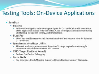 Testing Tools: On-Device Applications
  Symbian
     Bullseye
         Bullseye Coverage is a code coverage analyzer for C++ and C that tells how much
          of the application source code was tested. Code coverage analysis is useful during
          unit testing, integration testing, and final release.
     EUnitPro
       EUnit Pro enables creation and automation of unit and module tests for Symbian
        C++ Software.
     Symbian AnalyseHeap Utility
       This tool analyses the contents of Symbian OS heaps to produce meaningful
        representations of their structure and content.
     TRK (Target Resident Kernel)
       Enables On-Device Debugging
     Yucca Tools
       File browsing , Crash Monitor, Supported Fonts Preview, Memory Status etc.
 