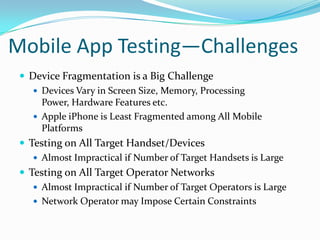 Mobile App Testing—Challenges
  Device Fragmentation is a Big Challenge
     Devices Vary in Screen Size, Memory, Processing
      Power, Hardware Features etc.
     Apple iPhone is Least Fragmented among All Mobile
      Platforms
  Testing on All Target Handset/Devices
     Almost Impractical if Number of Target Handsets is Large
  Testing on All Target Operator Networks
     Almost Impractical if Number of Target Operators is Large
     Network Operator may Impose Certain Constraints
 