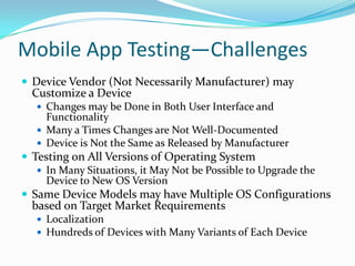 Mobile App Testing—Challenges
 Device Vendor (Not Necessarily Manufacturer) may
  Customize a Device
    Changes may be Done in Both User Interface and
     Functionality
    Many a Times Changes are Not Well-Documented
    Device is Not the Same as Released by Manufacturer
 Testing on All Versions of Operating System
    In Many Situations, it May Not be Possible to Upgrade the
     Device to New OS Version
 Same Device Models may have Multiple OS Configurations
  based on Target Market Requirements
    Localization
    Hundreds of Devices with Many Variants of Each Device
 