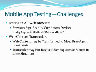 Mobile App Testing—Challenges
 Testing in All Web Browsers
    Browsers Significantly Vary Across Devices
        May Support HTML, xHTML, WML, AJAX
 Web Content Transcoders
   Web Content may be Transformed to Meet User-Agent
    Constraints
   Transcoder may Not Respect User Experience Factors in
    some Situations
 