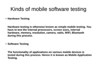 Kinds of mobile software testing
● Hardware Testing
Hardware testing is otherwise known as simple mobile testing. You
have to test the internal processors, screen sizes, internal
hardware, memory, resolution, camera, radio, WIFI, Bluetooth
during this process.
● Software Testing
The functionality of applications on various mobile devices is
tested during this process. Hence it is known as Mobile Application
Testing.
 