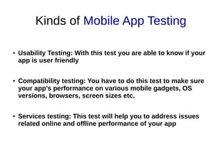 Kinds of Mobile App Testing
● Usability Testing: With this test you are able to know if your
app is user friendly
● Compatibility testing: You have to do this test to make sure
your app’s performance on various mobile gadgets, OS
versions, browsers, screen sizes etc.
● Services testing: This test will help you to address issues
related online and offline performance of your app
 