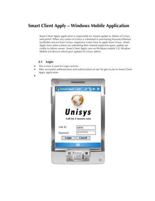 Smart Client Apply – Windows Mobile Application

      Smart Client Apply application is responsible for instant update to Admin of Unisys
      web portal. When any visitor of Unisys is interested in purchasing Insurance/Mutual
      fund/other service from Unisys, respective visitor have to apply from Unisys Smart
      Apply form when visitors are submitting their interest respective query update are
      visible to Admin owner. Smart Client Apply runs on Windows mobile 5.0, Window
      Mobile 6.0 devices which give updates to Unisys admin.



      2.1   Login
  •   This screen is used for Login activity.
  •   After successful authentication and authorization of user he get access to Smart Client
      Apply application.
  •
 