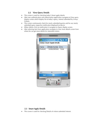 2.2     View Query Details
•   This screen is used for checking today’s Smart apply details.
•   After user authentication and authorization application navigates to View query
    display screen which display list of today’s query, interest submitted by Unisys
    Visitors.
•   This screen continuously check for newly submitted queries and for any newly
    submitted query respective notification displayed on device
•   When Admin click on notification it navigates to Query display screen.
•   After selecting item from application navigates to view more details screen from
    where he can get more details for interested visitors




    2.3 Smart Apply Details
•   This screen is used for checking Details of visitors submitted interest.
 