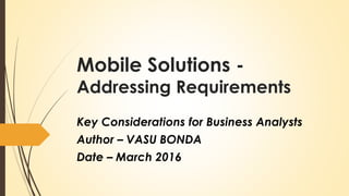 Mobile Solutions -
Addressing Requirements
Key Considerations for Business Analysts
Author – VASU BONDA
Date – March 2016
 