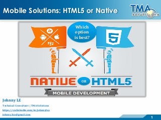 1 
Mobile Solutions: HTML5 or NativeWhich option is best? OR 
Johnny LE 
Technical Consultant | TMA Solutions 
https://vn.linkedin.com/in/johnnylxa 
Johnny.lxa@gmail.com  