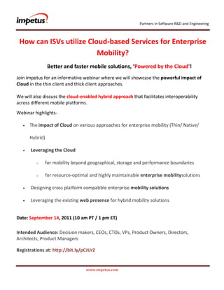               <br /> How can ISVs utilize Cloud-based Services for Enterprise Mobility?<br />Better and faster mobile solutions, ‘Powered by the Cloud’!<br />Join Impetus for an informative webinar where we will showcase the powerful impact of Cloud in the thin client and thick client approaches.We will also discuss the cloud-enabled hybrid approach that facilitates interoperability across different mobile platforms. <br />Webinar highlights- <br />The impact of Cloud on various approaches for enterprise mobility (Thin/ Native/ Hybrid)<br /> Leveraging the Cloud <br />  for mobility beyond geographical, storage and performance boundaries<br />  for resource-optimal and highly maintainable enterprise mobility solutions<br /> Designing cross platform compatible enterprise mobility solutions<br /> Leveraging the existing web presence for hybrid mobility solutions<br />Date: September 14, 2011 (10 am PT / 1 pm ET)<br />Intended Audience: Decision makers, CEOs, CTOs, VPs, Product Owners, Directors, Architects, Product Managers <br />Registrations at: http://bit.ly/pCJUrZ<br />