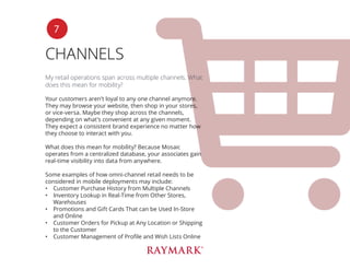 CHANNELS
My retail operations span across multiple channels. What
does this mean for mobility?
Your customers aren’t loyal to any one channel anymore.
They may browse your website, then shop in your stores,
or vice-versa. Maybe they shop across the channels,
depending on what’s convenient at any given moment.
They expect a consistent brand experience no matter how
they choose to interact with you.
What does this mean for mobility? Because Mosaic
operates from a centralized database, your associates gain
real-time visibility into data from anywhere.
Some examples of how omni-channel retail needs to be
considered in mobile deployments may include:
•	 Customer Purchase History from Multiple Channels
•	 Inventory Lookup in Real-Time from Other Stores,
Warehouses
•	 Promotions and Gift Cards That can be Used In-Store
and Online
•	 Customer Orders for Pickup at Any Location or Shipping
to the Customer
•	 Customer Management of Profile and Wish Lists Online
7
 