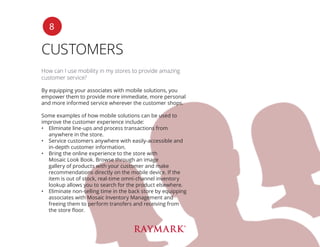 CUSTOMERS
How can I use mobility in my stores to provide amazing
customer service?
By equipping your associates with mobile solutions, you
empower them to provide more immediate, more personal
and more informed service wherever the customer shops.
Some examples of how mobile solutions can be used to
improve the customer experience include:
•	 Eliminate line-ups and process transactions from
anywhere in the store.
•	 Service customers anywhere with easily-accessible and
in-depth customer information.
•	 Bring the online experience to the store with
Mosaic Look Book. Browse through an image
gallery of products with your customer and make
recommendations directly on the mobile device. If the
item is out of stock, real-time omni-channel inventory
lookup allows you to search for the product elsewhere.
•	 Eliminate non-selling time in the back store by equipping
associates with Mosaic Inventory Management and
freeing them to perform transfers and receiving from
the store floor.
8
 