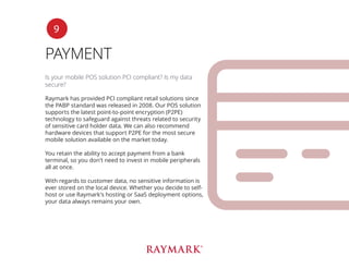 PAYMENT
Is your mobile POS solution PCI compliant? Is my data
secure?
Raymark has provided PCI compliant retail solutions since
the PABP standard was released in 2008. Our POS solution
supports the latest point-to-point encryption (P2PE)
technology to safeguard against threats related to security
of sensitive card holder data. We can also recommend
hardware devices that support P2PE for the most secure
mobile solution available on the market today.
You retain the ability to accept payment from a bank
terminal, so you don’t need to invest in mobile peripherals
all at once.
With regards to customer data, no sensitive information is
ever stored on the local device. Whether you decide to self-
host or use Raymark’s hosting or SaaS deployment options,
your data always remains your own.
9
 
