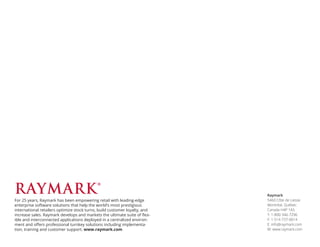 Raymark
5460 Côte de Liesse
Montréal, Québec
Canada H4P 1A5
T: 1-800-346-7296
F: 1-514-737-0014
E: info@raymark.com
W: www.raymark.com
For 25 years, Raymark has been empowering retail with leading-edge
enterprise software solutions that help the world’s most prestigious
international retailers optimize stock turns, build customer loyalty, and
increase sales. Raymark develops and markets the ultimate suite of flex-
ible and interconnected applications deployed in a centralized environ-
ment and offers professional turnkey solutions including implementa-
tion, training and customer support. www.raymark.com
 