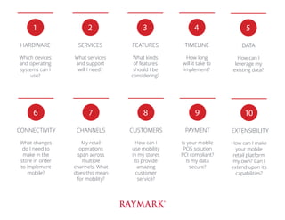 1
HARDWARE
Which devices
and operating
systems can I
use?
2
SERVICES
What services
and support
will I need?
3
FEATURES
What kinds
of features
should I be
considering?
4
TIMELINE
How long
will it take to
implement?
5
DATA
How can I
leverage my
existing data?
6
CONNECTIVITY
What changes
do I need to
make in the
store in order
to implement
mobile?
7
CHANNELS
My retail
operations
span across
multiple
channels. What
does this mean
for mobility?
8
CUSTOMERS
How can I
use mobility
in my stores
to provide
amazing
customer
service?
9
PAYMENT
Is your mobile
POS solution
PCI compliant?
Is my data
secure?
10
EXTENSIBILITY
How can I make
your mobile
retail platform
my own? Can I
extend upon its
capabilities?
 