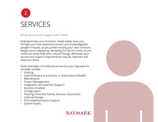 SERVICES
What services and support will I need?
Nobody knows your business’ needs better than you.
Perhaps you have awesome servers and knowledgeable
people in-house, so you prefer hosting your own software.
Maybe you’re deploying clienteling for the first time, so you
could use some help with cultural change. Whatever your
service and support requirements may be, Raymark will
meet you there.
Some examples of professional services you may want to
consider include:
•	 Hosting
•	 SaaS (Software as a Service, or Subscription Model)
•	 Maintenance
•	 Project Management
•	 Integration and Interface Support
•	 Business Analysis
•	 Configuration
•	 Training (Train-the-Trainer, Remote, Classroom)
•	 Cultural Change
•	 Post-Implementation Support
•	 System Audits
2
 