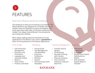 FEATURES
What kinds of features should I be considering?
That depends on what you’re looking to accomplish. The
Mosaic platform was designed as a modular solution, so
retailers have the flexibility to acquire and deploy only
those apps they really need. As business needs evolve,
retailers can always extend Mosaic’s functionality by
purchasing new modules.
We’re always adding awesome new features to the
applications in the Mosaic suite. Here’s a partial list of
some of the key features in the Mosaic applications:
3
Point of Sale
•	 Full Transaction
Management
•	 Discounts and
Promotions
•	 Layaways and
Customer Orders
•	 Returns
•	 Clock In/Out
•	 Product Look Book
Clienteling
•	 Virtual Closet
•	 Task Management
and Workflows
•	 Customer
Preferences
•	 Wishlists
•	 Queries
•	 Communication with
Templates
Inventory Management
•	 Transfer Send &
Receive
•	 PO Receiving
•	 Barcode Scanning
with Camera
•	 Physical Inventory
•	 Omni-Channel
Inventory Lookup in
Real-Time
Analytics
•	 Role-Based
Dashboards
•	 Drill-Down
•	 Deploy User-Created
Dashboards to
Mobile
•	 Over 30 Retail-
Specific Reports
Included
 
