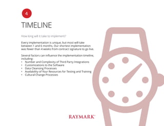 TIMELINE
How long will it take to implement?
Every implementation is unique, but most will take
between 1 and 6 months. Our shortest implementation
was fewer than 4 weeks from contract signature to go live.
Several factors can influence the implementation timeline,
including:
•	 Number and Complexity of Third Party Integrations
•	 Customizations to the Software
•	 Data Cleansing Processes
•	 Availability of Your Resources for Testing and Training
•	 Cultural Change Processes
4
 