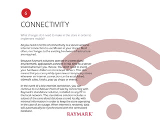 CONNECTIVITY
What changes do I need to make in the store in order to
implement mobile?
All you need in terms of connectivity is a secure wireless
internet connection to use Mosaic in your stores. Most
often, no changes to the existing hardware infrastructure
are required.
Because Raymark solutions operate in a centralized
environment, applications connect in real-time to a server
located wherever you choose. You don’t need to invest
your hardware dollars on store-level servers. This also
means that you can quickly open new or temporary stores
wherever an internet connection can be established:
sidewalk sales, kiosks, pop-up shops or events.
In the event of a lost internet connection, you can
continue to run Mosaic Point of Sale by connecting with
Raymark’s standalone solution, installed on any PC in
the local network. The standalone solution includes a
subset of the centralized database stored locally, with
minimal information in order to keep the store operating
in the case of an outage. When internet is restored, data
will automatically be synchronized with the centralized
database.
6
 