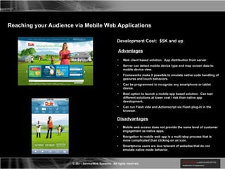 Reaching your Audience via Mobile Web Applications Development Cost:  $5K and up Advantages Web client based solution.  App distribution from server. Server can detect mobile device type and map screen data to mobile device view. Frameworks make it possible to emulate native code handling of gestures and touch behaviors. Can be programmed to recognize any smartphone or tablet device. Best option to launch a mobile app based solution.  Can test different solutions at lower cost / risk than native app development. Can run Flash vide and Actionscript via Flash plug-in in the browser. Disadvantages Mobile web access does not provide the same level of customer engagement as native apps. Navigation to mobile web app is a multi-step process that is more complicated than clicking on an icon. Smartphone users are less tolerant of websites that do not emulate native mode behavior. 
