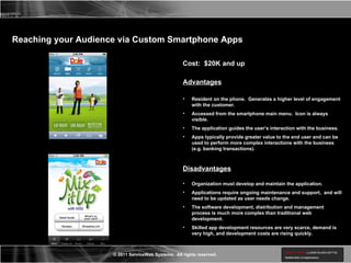 Reaching your Audience via Custom Smartphone Apps Cost:  $20K and up Advantages Resident on the phone.  Generates a higher level of engagement with the customer. Accessed from the smartphone main menu.  Icon is always visible. The application guides the user’s interaction with the business. Apps typically provide greater value to the end user and can be used to perform more complex interactions with the business (e.g. banking transactions). Disadvantages Organization must develop and maintain the application. Applications require ongoing maintenance and support,  and will need to be updated as user needs change. The software development, distribution and management process is much more complex than traditional web development. Skilled app development resources are very scarce, demand is very high, and development costs are rising quickly. 