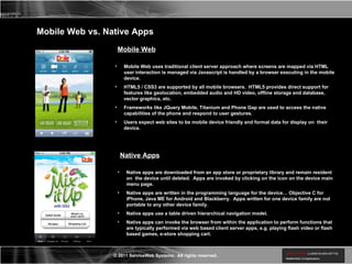 Mobile Web vs. Native Apps Mobile Web Mobile Web uses traditional client server approach where screens are mapped via HTML user interaction is managed via Javascript is handled by a browser executing in the mobile device. HTML5 / CSS3 are supported by all mobile browsers.  HTML5 provides direct support for  features like geolocation, embedded audio and HD video, offline storage and database, vector graphics, etc. Frameworks like JQuery Mobile, Titanium and Phone Gap are used to access the native capabilities of the phone and respond to user gestures. Users expect web sites to be mobile device friendly and format data for display on  their device. Native Apps Native apps are downloaded from an app store or proprietary library and remain resident on  the device until deleted.  Apps are invoked by clicking on the icon on the device main menu page. Native apps are written in the programming language for the device… Objective C for iPhone, Java ME for Android and Blackberry.  Apps written for one device family are not portable to any other device family. Native apps use a table driven hierarchical navigation model. Native apps can invoke the browser from within the application to perform functions that are typically performed via web based client server apps, e.g. playing flash video or flash based games, e-store shopping cart. 