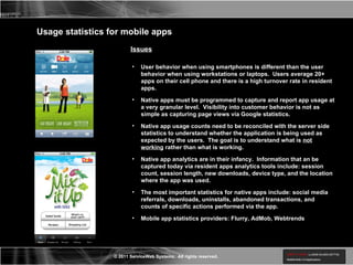Usage statistics for mobile apps Issues User behavior when using smartphones is different than the user behavior when using workstations or laptops.  Users average 20+ apps on their cell phone and there is a high turnover rate in resident apps. Native apps must be programmed to capture and report app usage at a very granular level.  Visibility into customer behavior is not as simple as capturing page views via Google statistics. Native app usage counts need to be reconciled with the server side statistics to understand whether the application is being used as expected by the users.  The goal is to understand what is  not working  rather than what is working. Native app analytics are in their infancy.  Information that an be captured today via resident apps analytics tools include: session count, session length, new downloads, device type, and the location where the app was used. The most important statistics for native apps include: social media referrals, downloads, uninstalls, abandoned transactions, and counts of specific actions performed via the app.  Mobile app statistics providers: Flurry, AdMob, Webtrends 