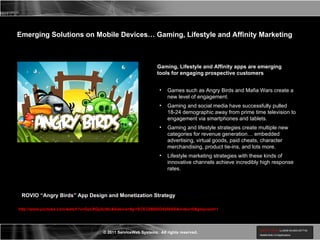http://www.youtube.com/watch?v=DpLRQy5cNIc&feature=&p=ECE328605D4296AE&index=0&playnext=1 Emerging Solutions on Mobile Devices… Gaming, Lifestyle and Affinity Marketing Gaming, Lifestyle and Affinity apps are emerging tools for engaging prospective customers Games such as Angry Birds and Mafia Wars create a new level of engagement. Gaming and social media have successfully pulled 18-24 demographic away from prime time television to engagement via smartphones and tablets. Gaming and lifestyle strategies create multiple new categories for revenue generation… embedded advertising, virtual goods, paid cheats, character merchandising, product tie-ins, and lots more. Lifestyle marketing strategies with these kinds of innovative channels achieve incredibly high response rates. ROVIO “Angry Birds” App Design and Monetization Strategy 