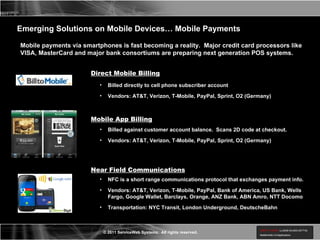 Mobile payments via smartphones is fast becoming a reality.  Major credit card processors like VISA, MasterCard and major bank consortiums are preparing next generation POS systems.  Emerging Solutions on Mobile Devices… Mobile Payments Direct Mobile Billing Billed against customer account balance.  Scans 2D code at checkout. Vendors: AT&T, Verizon, T-Mobile, PayPal, Sprint, O2 (Germany) Near Field Communications Mobile App Billing NFC is a short range communications protocol that exchanges payment info. Vendors: AT&T, Verizon, T-Mobile, PayPal, Bank of America, US Bank, Wells Fargo, Google Wallet, Barclays, Orange, ANZ Bank, ABN Amro, NTT Docomo Transportation: NYC Transit, London Underground, DeutscheBahn Billed directly to cell phone subscriber account Vendors: AT&T, Verizon, T-Mobile, PayPal, Sprint, O2 (Germany) 