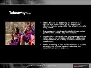 Takeaways… Mobile devices are becoming the primary tool through which customers are accessing the internet.  They now expect to view sites in a mobile ready format. Customers use mobile devices to find information quickly with a specific objective in mind. Demographic trends and new technologies such as mobile payments will accelerate the trend towards smartphones as the primary platform for customer engagement. Mobile marketing is now mainstream and is rapidly becoming the primary medium through which customers view your business.  