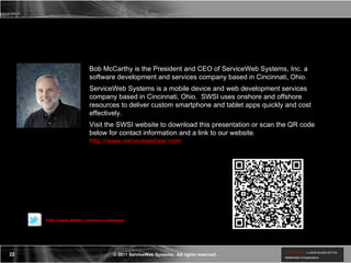 Bob McCarthy Biography  Bob McCarthy is the President and CEO of ServiceWeb Systems, Inc. a software development and services company based in Cincinnati, Ohio. ServiceWeb Systems is a mobile device and web development services company based in Cincinnati, Ohio.  SWSI uses onshore and offshore resources to deliver custom smartphone and tablet apps quickly and cost effectively. Visit the SWSI website to download this presentation or scan the QR code below for contact information and a link to our website.  http://www.servicewebsw.com http://www.twitter.com/servicewebsw 
