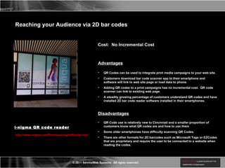 Reaching your Audience via 2D bar codes QR Codes can be used to integrate print media campaigns to your web site. Customers download bar code scanner app to their smartphone and software will link to web site page or load data to phone. Adding QR codes to a print campaigns has no incremental cost.  QR code scanner can link to existing web page. A steadily growing percentage of customers understand QR codes and have installed 2D bar code reader software installed in their smartphones. Cost:  No Incremental Cost Advantages Disadvantages QR Code use is relatively new to Cincinnati and a smaller proportion of customers know what QR codes are and how to use them Some older smartphones have difficulty scanning QR Codes. There are other formats for 2D barcodes such as Microsoft Tags or EZCodes that are proprietary and require the user to be connected to a website when reading the codes. http://www.i-nigma.com/Downloadi-nigmaReader.html i-nigma QR code reader 