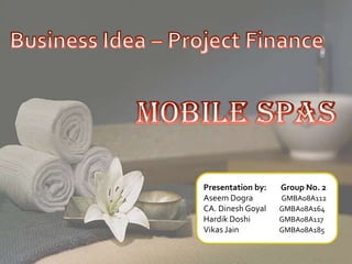 Business Idea – Project Finance Mobile Spas Presentation by:        Group No. 2 Aseem Dogra                GMBA08A112 CA. Dinesh Goyal	   GMBA08A164 Hardik Doshi	   GMBA08A117 Vikas JainGMBA08A185 
