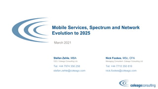 Mobile Services, Spectrum and Network
Evolution to 2025
March 2021
Stefan Zehle, MBA
Tel: +44 7974 356 258
stefan.zehle@coleago.com
CEO, Coleago Consulting Ltd
Nick Fookes, MSc, CFA
Tel: +44 7710 350 816
nick.fookes@coleago.com
Managing Consultant, Coleago Consulting Ltd
 