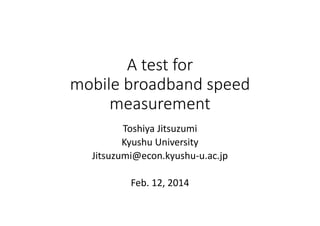 A test for 
mobile broadband speed 
measurement
Toshiya Jitsuzumi
Kyushu University
Jitsuzumi@econ.kyushu‐u.ac.jp
Feb. 12, 2014

 