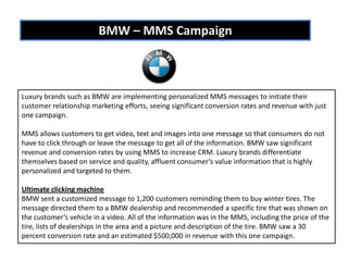 BMW – MMS Campaign



Luxury brands such as BMW are implementing personalized MMS messages to initiate their
customer relationship marketing efforts, seeing significant conversion rates and revenue with just
one campaign.

MMS allows customers to get video, text and images into one message so that consumers do not
have to click through or leave the message to get all of the information. BMW saw significant
revenue and conversion rates by using MMS to increase CRM. Luxury brands differentiate
themselves based on service and quality, affluent consumer’s value information that is highly
personalized and targeted to them.

Ultimate clicking machine
BMW sent a customized message to 1,200 customers reminding them to buy winter tires. The
message directed them to a BMW dealership and recommended a specific tire that was shown on
the customer’s vehicle in a video. All of the information was in the MMS, including the price of the
tire, lists of dealerships in the area and a picture and description of the tire. BMW saw a 30
percent conversion rate and an estimated $500,000 in revenue with this one campaign.
 