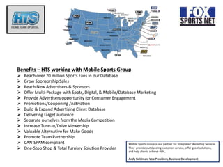 Benefits – HTS working with Mobile Sports Group
   Reach over 70 million Sports Fans in our Database
   Grow Sponsorship Sales
   Reach New Advertisers & Sponsors
   Offer Multi-Package with Spots, Digital, & Mobile/Database Marketing
   Provide Advertisers opportunity for Consumer Engagement
   Promotions/Couponing /Activation
   Build & Expand Advertising Client Database
   Delivering target audience
   Separate ourselves from the Media Competition
   Increase Tune-In/Drive Viewership
   Valuable Alternative for Make Goods
   Promote Team Partnership
   CAN-SPAM compliant                                     Mobile Sports Group is our partner for Integrated Marketing Services.
   One-Stop Shop & Total Turnkey Solution Provider        They provide outstanding customer-service, offer great solutions,
                                                                       and help clients achieve ROI…

                                                                       Andy Goldman, Vice President, Business Development
 