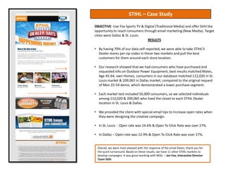 STIHL – Case Study

OBJECTIVE: Use Fox Sports TV & Digital (Traditional Media) and offer Stihl the
opportunity to reach consumers through email marketing (New Media). Target
cities were Dallas & St. Louis.
                                 RESULTS

• By having 70% of our data self-reported, we were able to take STIHL’S
  Dealer stores per zip codes in these two markets and pull the best
  customers for them around each store location.

• Our research showed that we had consumers who have purchased and
  requested info on Outdoor Power Equipment, best results matched Males,
  Age 45-64, own Homes, consumers in our database matched 112,020 in St.
  Louis market & 209,065 in Dallas market, compared to the original request
  of Men 25-54 demo, which demonstrated a lower purchase segment.

• Each market test included 50,000 consumers, so we selected individuals
  among 112,020 & 209,065 who lived the closet to each STIHL Dealer
  location in St. Louis & Dallas.

• We provided the client with special email tips to increase open rates when
  they were designing the creative campaign.

• In St. Louis - Open rate was 14.6% & Open To Click Rate was over 27%.

• In Dallas – Open rate was 12.9% & Open To Click Rate was over 27%.


 Overall, we were most pleased with the response of the email blasts, thank you for
 the quick turnaround. Based on these results, we have 11 other STIHL markets to
 develop campaigns. It was great working with MSG. – Jon Fox, Interactive Director
 Team Stihl
 