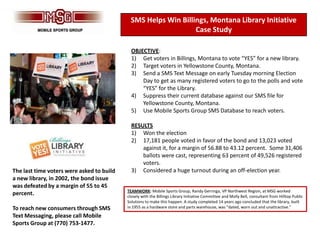 SMS Helps Win Billings, Montana Library Initiative
                                                                Case Study

                                             OBJECTIVE:
                                             1) Get voters in Billings, Montana to vote “YES” for a new library.
                                             2) Target voters in Yellowstone County, Montana.
                                             3) Send a SMS Text Message on early Tuesday morning Election
                                                 Day to get as many registered voters to go to the polls and vote
                                                 “YES” for the Library.
                                             4) Suppress their current database against our SMS file for
                                                 Yellowstone County, Montana.
                                             5) Use Mobile Sports Group SMS Database to reach voters.

                                             RESULTS
                                             1) Won the election
                                             2) 17,181 people voted in favor of the bond and 13,023 voted
                                                 against it, for a margin of 56.88 to 43.12 percent. Some 31,406
                                                 ballots were cast, representing 63 percent of 49,526 registered
                                                 voters.
The last time voters were asked to build     3) Considered a huge turnout during an off-election year.
a new library, in 2002, the bond issue
was defeated by a margin of 55 to 45
                                           TEAMWORK: Mobile Sports Group, Randy Gerringa, VP Northwest Region, at MSG worked
percent.                                   closely with the Billings Library Initiative Committee and Molly Bell, consultant from Hilltop Public
                                           Solutions to make this happen. A study completed 14 years ago concluded that the library, built
To reach new consumers through SMS         in 1955 as a hardware store and parts warehouse, was “dated, worn out and unattractive.”

Text Messaging, please call Mobile
Sports Group at (770) 753-1477.
 