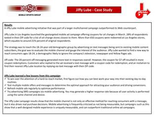 Jiffy Lube - Case Study


Results
A Jiffy Lube mobile advertising initiative that was part of a larger multichannel campaign outperformed its Web counterpart.

Jiffy Lube in Los Angeles launched the geotargeted mobile ad campaign offering coupons for oil changes in March. 28% of respondents
texted in their ZIP code for a list of oil-change stores closest to them. More than 650 coupons were redeemed at Los Angeles stores,
which equates to around 21% percent of original respondents.

The strategy was to reach the 18-24-year-old demographic group by advertising on text messages being sent to existing mobile content
subscribers, the goal was to evaluate the mobile channel and gauge the interest of the audience. Jiffy Lube wanted to find a new way to
reach consumers ages 18-24, a demographic likely to ignore the company’s television, newspaper and Yellow Pages ads.

Jiff code: The 20-percent-off messaging generated more text-in responses overall. However, the coupon for $7 off resulted in more
coupon redemptions. Customers who replied to the ad received a text message with a coupon code for redemption, and an invitation to
find their nearest Jiffy Lube location by replying via text message with their ZIP code.


Jiffy Lube learned a few lessons from this campaign:
 To win over the attention of a hard-to-reach market, first figure out how you can best work your way into their existing day-to-day
    routines.
 Test multiple mobile offers and messages to determine the optimal approach for attracting your audience and driving conversions.
 Refresh mobile ads regularly to optimize performance.
 Try advertising SMS campaigns via mobile advertising. You may generate a higher response rate because all user activity is performed
    using the same channel and device.

The Jiffy Lube campaign results show that the mobile channel is not only an effective method for reaching consumers with a message,
but it also drives real purchase decisions. Mobile advertising is frequently criticized as not being measurable, but campaigns such as this
show that a well-designed mobile experience is uniquely measurable, and can outperform traditional online ad campaigns.
 