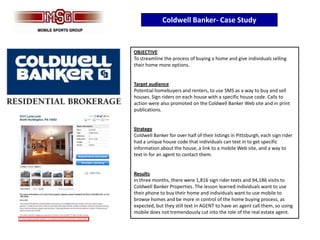 Coldwell Banker- Case Study


OBJECTIVE
To streamline the process of buying a home and give individuals selling
their home more options.


Target audience
Potential homebuyers and renters, to use SMS as a way to buy and sell
houses. Sign riders on each house with a specific house code. Calls to
action were also promoted on the Coldwell Banker Web site and in print
publications.


Strategy
Coldwell Banker for over half of their listings in Pittsburgh, each sign rider
had a unique house code that individuals can text in to get specific
information about the house, a link to a mobile Web site, and a way to
text in for an agent to contact them.


Results
In three months, there were 1,816 sign rider texts and 94,186 visits to
Coldwell Banker Properties. The lesson learned individuals want to use
their phone to buy their home and individuals want to use mobile to
browse homes and be more in control of the home buying process, as
expected, but they still text in AGENT to have an agent call them, so using
mobile does not tremendously cut into the role of the real estate agent.
 
