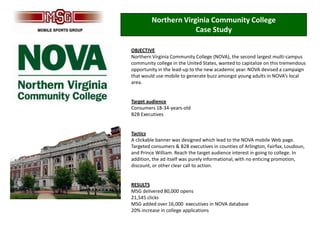 Northern Virginia Community College
                      Case Study

OBJECTIVE
Northern Virginia Community College (NOVA), the second largest multi-campus
community college in the United States, wanted to capitalize on this tremendous
opportunity in the lead-up to the new academic year. NOVA devised a campaign
that would use mobile to generate buzz amongst young adults in NOVA’s local
area.


Target audience
Consumers 18-34-years-old
B2B Executives


Tactics
A clickable banner was designed which lead to the NOVA mobile Web page.
Targeted consumers & B2B executives in counties of Arlington, Fairfax, Loudoun,
and Prince William. Reach the target audience interest in going to college. In
addition, the ad itself was purely informational, with no enticing promotion,
discount, or other clear call to action.


RESULTS
MSG delivered 80,000 opens
21,545 clicks
MSG added over 16,000 executives in NOVA database
20% increase in college applications
 
