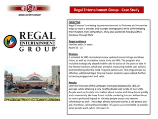 Regal Entertainment Group - Case Study


OBJECTIVE
Regal Cinemas’ marketing department wanted to find new and innovative
ways to reach a broader and younger demographic while differentiating
their theaters from competitors. They also wanted to help build their
database through SMS.

Target audience
Families with 2+ teens
Youth 16 - 21

Strategy
It included 3x SMS reminders to view updated movie listings and show
times, as well as interactive movie trivia via SMS. The program also
included strategically placed mobile calls-to-action at the point of sale in
the theater location, which was aimed at measuring mobile user activity
and identifying who the most frequent patrons are. The program was so
effective, additional Regal Cinema theater locations were added, further
increasing engagement and sales.

Results
Over the first year of the campaign, increased database by 18%, on
average, while attaining a very healthy double opt-in rate of over 26%.
People want up-to-date information about movies and show-times quickly
and conveniently. We have found mobile marketing has and will continue
to have a profound impact on the way people access and receive
information as well. These days almost everyone carries a cell phone and
are, therefore, constantly connected. It’s up to us as marketers to provide
what people want, when they want it.
 