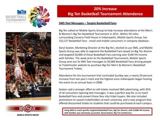 20% Increase
       Big Ten Basketball Tournament Attendance

SMS Text Messages – Targets Basketball Fans:

Big Ten called on Mobile Sports Group to help increase attendance at the Men’s
& Women’s Big Ten Basketball Tournament in 2011. Within 50 miles
surrounding Conseco Field House in Indianapolis, Mobile Sports Group, has
222,157 Basketball Fans - email and mobile consumers in company database.

Daryl Seaton, Marketing Director at the Big Ten, elected to use SMS, and Mobile
Sports Group was able to segment the Basketball Fans based on Big Ten Alumni
and targeted 50,000 of these Basketball Fans earning over $100 HH income
with families. The week prior to the Basketball Tournament, Mobile Sports
Group sent out 2x SMS Text messages to 50,000 Basketball Fans driving people
to Ticketmaster website to purchase Big Ten Men’s & Women's Basketball
Tournament Tickets.

Attendance for the tournament that concluded Sunday was a nearly 20-percent
increase from last year’s mark and the highest since Indianapolis began hosting
the event on an annual basis in 2008.

Seaton said a stronger effort to sell tickets involved SMS advertising, with 95%
of all consumers opening text messages, it was a perfect way for us to reach
Basketball Fans and convert these fans into ticket buyers. We also included
promotions to season ticketholders at each university, and a new program that
offered discounted tickets to students that could be purchased at each campus.

    Using SMS to reach specific targeted Basketball Fans, Big Ten Alumni, with $100K HH income
    with families was extremely successful. Daryl Seaton, Big Ten Conference.
 