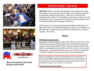 Wisconsin Recall – Case Study

                                   OBJECTIVE: We got a call from the Republican Party August 4th at 4PM,
                                   they asked us if we could send text messages out on Monday August 8th,
                                   the day before Wisconsin Recall Vote… They sent us the Wisconsin
                                   Republican file at 7PM on Thursday Night, as you know it takes time to do
                                   an append process, we worked on the project Friday & Saturday in order
                                   to be ready to deliver SMS messages on Monday…

                                   With limited time, we also suppressed their Republican File against our
                                   Republican File, we identified new Republican voters in our database, we
                                   also sent text messages to this group to remind Republicans to vote on
                                   Tuesday… The results;

                                                                            RESULTS

                                   GOP Retains Senate Control
                                   Republicans retained majority control of the Wisconsin Senate in a recall
                                   election that was spurred by Republican Gov. Scott Walker's agenda of
                                   cutting unionized state workers' rights. The recalls drew more than $30
                                   million in campaign spending, fueled by millions of dollars from national
                                   labor groups, a coalition of national unions spent millions on attack ads
                                   and other campaign activity to wrest seats from the Republicans.

                                    Many factors played a role in these elections, Mobile Sports Group was selected to
                                    deliver an SMS “PUSH” Vote Message the day before the election… MSG in baseball
                                    terms, SMS was the closer. When you have 95% of all text messages being open and
                                    read within (15) minutes, you can deliver your message to get out an vote… Thanks
Wisconsin Republicans Win Recall    to MSG SMS Campaign, it made a difference in the outcome.
Elections, Hold Senate!
                                    Wisconsin Republican Party Committee
 