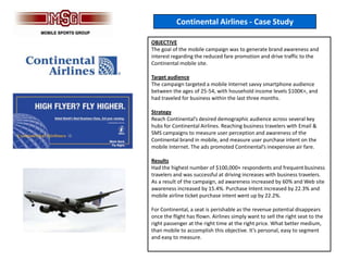 Continental Airlines - Case Study

OBJECTIVE
The goal of the mobile campaign was to generate brand awareness and
interest regarding the reduced fare promotion and drive traffic to the
Continental mobile site.

Target audience
The campaign targeted a mobile Internet savvy smartphone audience
between the ages of 25-54, with household income levels $100K+, and
had traveled for business within the last three months.

Strategy
Reach Continental’s desired demographic audience across several key
hubs for Continental Airlines. Reaching business travelers with Email &
SMS campaigns to measure user perception and awareness of the
Continental brand in mobile, and measure user purchase intent on the
mobile Internet. The ads promoted Continental’s inexpensive air fare.

Results
Had the highest number of $100,000+ respondents and frequent business
travelers and was successful at driving increases with business travelers.
As a result of the campaign, ad awareness increased by 60% and Web site
awareness increased by 15.4%. Purchase Intent increased by 22.3% and
mobile airline ticket purchase intent went up by 22.2%.

For Continental, a seat is perishable as the revenue potential disappears
once the flight has flown. Airlines simply want to sell the right seat to the
right passenger at the right time at the right price. What better medium,
than mobile to accomplish this objective. It’s personal, easy to segment
and easy to measure.
 